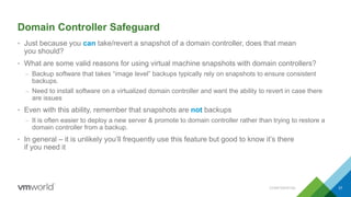 Domain Controller Safeguard
• Just because you can take/revert a snapshot of a domain controller, does that mean
you should?
• What are some valid reasons for using virtual machine snapshots with domain controllers?
– Backup software that takes “image level” backups typically rely on snapshots to ensure consistent
backups.
– Need to install software on a virtualized domain controller and want the ability to revert in case there
are issues
• Even with this ability, remember that snapshots are not backups
– It is often easier to deploy a new server & promote to domain controller rather than trying to restore a
domain controller from a backup.
• In general – it is unlikely you’ll frequently use this feature but good to know it’s there
if you need it
CONFIDENTIAL 37
 