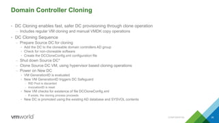 Domain Controller Cloning
• DC Cloning enables fast, safer DC provisioning through clone operation
– Includes regular VM cloning and manual VMDK copy operations
• DC Cloning Sequence
– Prepare Source DC for cloning
• Add the DC to the cloneable domain controllers AD group
• Check for non-cloneable software
• Create the DCCloneConfig.xml configuration file
– Shut down Source DC*
– Clone Source DC VM, using hypervisor based cloning operations
– Power on New DC
• VM GenerationID is evaluated
• New VM GenerationID triggers DC Safeguard
– RID Pool is discarded
– invocationID is reset
• New VM checks for existence of file DCCloneConfig.xml
– If exists, the cloning process proceeds
• New DC is promoted using the existing AD database and SYSVOL contents
CONFIDENTIAL 39
 