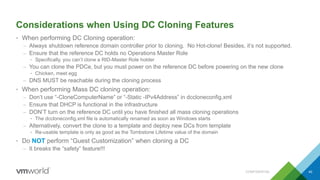 Considerations when Using DC Cloning Features
• When performing DC Cloning operation:
– Always shutdown reference domain controller prior to cloning. No Hot-clone! Besides, it’s not supported.
– Ensure that the reference DC holds no Operations Master Role
• Specifically, you can’t clone a RID-Master Role holder
– You can clone the PDCe, but you must power on the reference DC before powering on the new clone
• Chicken, meet egg
– DNS MUST be reachable during the cloning process
• When performing Mass DC cloning operation:
– Don’t use “-CloneComputerName” or “-Static -IPv4Address” in dccloneconfig.xml
– Ensure that DHCP is functional in the infrastructure
– DON’T turn on the reference DC until you have finished all mass cloning operations
• The dccloneconfig.xml file is automatically renamed as soon as Windows starts
– Alternatively, convert the clone to a template and deploy new DCs from template
• Re-usable template is only as good as the Tombstone Lifetime value of the domain
• Do NOT perform “Guest Customization” when cloning a DC
– It breaks the “safety” feature!!!
CONFIDENTIAL 40
 