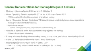 General Considerations for Cloning/Safeguard Features
• Minimum vSphere/vCenter/ESXi version: 5.0 Update 2
• Guest Operating System version MUST be set to Windows Server 2012
– VM Generation ID will not be generated for any lower version
• Leave “Cloneable Domain Controllers” AD security group empty in-between clone operations
– Helps prevent unintended DC cloning
– Helps enforce RBAC
• Domain Admin populate group, vSphere Admin performs cloning, etc.
• Validate all software (think management/backup agents) for cloning
– VMware Tools is safe for cloning
• If using Windows Backup, delete backup history on the clone, and take a fresh backup ASAP
• Clone DC Templates will become stale – think “Tombstone”
• Incorrect preparation will put clone in DSRM “Jail”
– See - DC cloning fails and server restarts in DSRM (MS KB 2742844)
CONFIDENTIAL 41
 