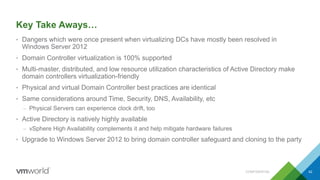 Key Take Aways…
• Dangers which were once present when virtualizing DCs have mostly been resolved in
Windows Server 2012
• Domain Controller virtualization is 100% supported
• Multi-master, distributed, and low resource utilization characteristics of Active Directory make
domain controllers virtualization-friendly
• Physical and virtual Domain Controller best practices are identical
• Same considerations around Time, Security, DNS, Availability, etc
– Physical Servers can experience clock drift, too
• Active Directory is natively highly available
– vSphere High Availability complements it and help mitigate hardware failures
• Upgrade to Windows Server 2012 to bring domain controller safeguard and cloning to the party
CONFIDENTIAL 42
 