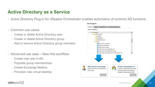 Active Directory as a Service
• Active Directory Plug-in for vRealize Orchestrator enables automation of common AD functions
• Common use cases:
– Create or delete Active Directory user
– Create or delete Active Directory group
– Add or remove Active Directory group members
• Advanced use case – New hire workflow:
– Create new user in AD
– Populate group memberships
– Create Exchange Mailbox
– Provision new virtual desktop
CONFIDENTIAL 49
 