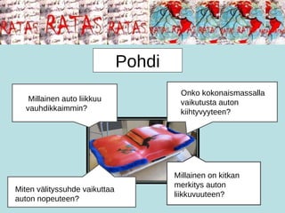 Millainen auto liikkuu vauhdikkaimmin? Onko kokonaismassalla vaikutusta auton kiihtyvyyteen? Miten välityssuhde vaikuttaa auton nopeuteen? Millainen on kitkan merkitys auton liikkuvuuteen? Pohdi 