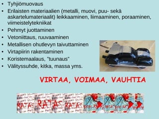 Tyhjiömuovaus Erilaisten materiaalien (metalli, muovi, puu- sekä askartelumateriaalit) leikkaaminen, liimaaminen, poraaminen, viimeistelytekniikat Pehmyt juottaminen Vetoniittaus, ruuvaaminen Metallisen ohutlevyn taivuttaminen Virtapiirin rakentaminen Koristemaalaus, ”tuunaus” Välityssuhde, kitka, massa yms.   VIRTAA, VOIMAA, VAUHTIA 