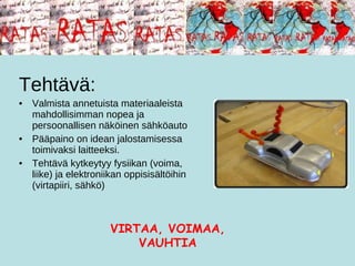 Tehtävä: Valmista annetuista materiaaleista mahdollisimman nopea ja persoonallisen näköinen sähköauto Pääpaino on idean jalostamisessa toimivaksi laitteeksi.  Tehtävä kytkeytyy fysiikan (voima, liike) ja elektroniikan oppisisältöihin (virtapiiri, sähkö) VIRTAA, VOIMAA, VAUHTIA 