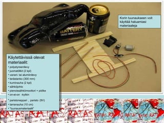 Käytettävissä olevat materiaalit: polystyreenilevy juomatölkit (2 kpl) vaneri- tai alumiinilevy terästanko (300 mm) kuminauha (2 kpl) sähköjohto pienoissähkömoottori + pidike on-ei-on  -kytkin paristoneppari   ,   paristo   (9V)   tarranauha (10 cm) ” tuunausmateriaalit” Korin tuunaukseen voit käyttää haluamiasi materiaaleja 