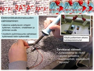 Tarvittavat välineet: Juotosasema tai –kolvi Lyijytön juotostina Kuorimapihdit, sivuleikkurit ” Apukäsi” Elektroniikkakokonaisuuden valmistaminen: rakenna suljettu/avoin virtapiiri   kytkimen, moottorin, virtalähteen ja   johtimien avulla moottorin pyörimissuunta vaihdetaan   kytkimessä ristiin kytkennällä Käytä juottamisen aikana kohdepoistoimuria! 