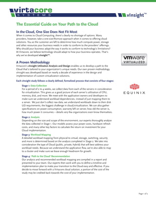 vInsight™
The Essential Guide on Your Path to the Cloud
In the Cloud, One Size Does Not Fit Most
When it comes to Cloud Computing, there’s clearly no shortage of options. Many
providers, however, take a one-size-fitsmost approach when it comes to offering cloud
solutions. You as the customer are left to determine how much compute power, storage
and other resources your business needs in order to conform to the providers’ offerings.
Why should your business adapt the way it works to conform to technology’s limitations?
At Virtacore, we believe technology should adapt to how your business operates. That’s
why we’ve developed vInsight™.

A Proven Methodology
Virtacore’s vInsight Utilization Analysis and Design enables us to develop a path to the
Cloud that’s tailored to your organization’s unique needs. Our own proven methodology,
vInsight was developed based on nearly a decade of experience in the design and
implementation of custom virtualization solutions.
Each vInsight study follows a clearly defined, formalized process that consists of four stages:
     Stage 1: Data Collection
     For a period of 2 to 4 weeks, we collect data from each of the servers in consideration
     for virtualization. This gives us a good picture of each server’s utilization of CPU,
     memory, disk, and more. We meet with the application owners and developers to
     make sure we understand workload dependencies, instead of just mapping them to
     a server. We just don’t collect raw data, we understand workloads down to their disk
     I/O requirements, the biggest challenge in cloud/virtualization. We can also gather
     specifications on power consumption, warranty left on server, how old the server is,
     how much power it consumes – details very few organizations even know themselves.

     Stage 2: Analysis
     Depending on the size and scope of the environment, our experts thoroughly analyze
     the data collected in Stage 1. Our models assess your power costs, hardware refresh
     costs, and many other key factors to calculate the return on investment for your
     Cloud implementation.
     Stage 3: Workload Mapping
     A detailed workload mapping from physical to virtual, storage, switching, security
     and more is determined based on the analysis completed in Stage 2. We take into
     consideration the type of Cloud (public, private, hybrid) that will best address your
     workload needs. Because we understand the application flow, we’re also able to map
     to a cluster and make sure we leave enough headroom for growth.

     Stage 4: ‘Path to the Cloud’ Recommendation
     Our analysis and recommended workload mapping are compiled in a report and
     presented to your team. Our experts then work with you to define a timeline and
     implementation plan to make your transition to the Cloud easy and effective. If you
     decide to move forward with a Virtacore cloud solution, a portion of the cost of the
     study may be credited back towards the cost of your implementation.




                                                                                                       Page 1 of 2
 