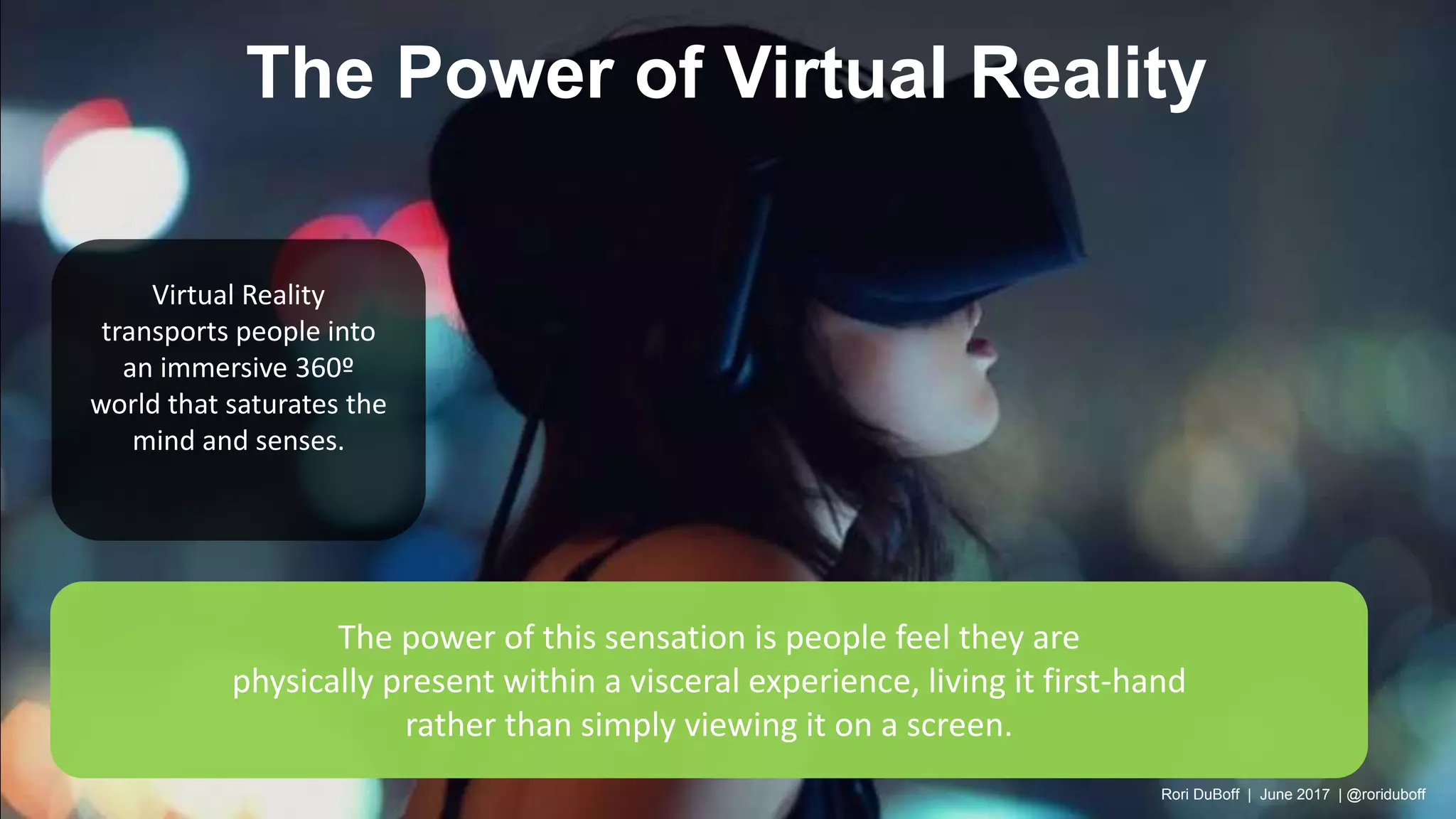 The power of this sensation is people feel they are
physically present within a visceral experience, living it first-hand
rather than simply viewing it on a screen.
Virtual Reality
transports people into
an immersive 360º
world that saturates the
mind and senses.
The Power of Virtual Reality
Rori DuBoff | June 2017 | @roriduboff
 