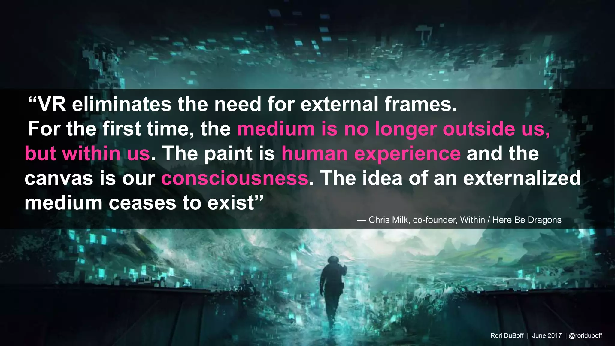 “VR eliminates the need for external frames.
For the first time, the medium is no longer outside us,
but within us. The paint is human experience and the
canvas is our consciousness. The idea of an externalized
medium ceases to exist”
— Chris Milk, co-founder, Within / Here Be Dragons
Rori DuBoff | June 2017 | @roriduboff
 