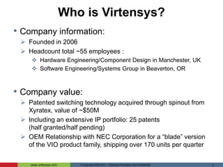Who is Virtensys?Company information:Founded in 2006 Headcount total ~55 employees :Hardware Engineering/Component Design in Manchester, UKSoftware Engineering/Systems Group in Beaverton, ORCompany value:Patented switching technology acquired through spinout from Xyratex, value of ~$50M Including an extensive IP portfolio: 25 patents (half granted/half pending)OEM Relationship with NEC Corporation for a “blade” version of the VIO product family, shipping over 170 units per quarter© Copyright 2005-2011 - Virtensys Proprietary and Confidential 2
