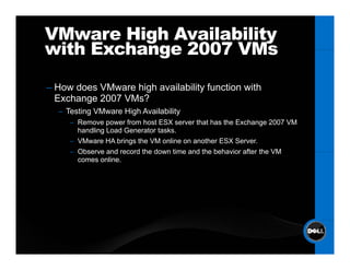 VMware High Availability
with Exchange 2007 VMs

–H
 How d
     does VM
          VMware hi h availability f
                 high    il bilit function with
                                      ti    ith
 Exchange 2007 VMs?
  – Testing VMware High Availability
     – Remove power from host ESX server that has the Exchange 2007 VM
       handling Load Generator tasks.
     – VMware HA brings the VM online on another ESX Server.
     – Observe and record the down time and the behavior after the VM
       comes online.
 