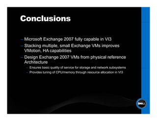 Conclusions

– Mi
  Microsoft E h
          ft Exchange 2007 f ll capable i VI3
                            fully    bl in
– Stacking multiple, small Exchange VMs improves
                  p
  VMotion, HA capabilities
– Design Exchange 2007 VMs from physical reference
  Architecture
  – Ensures basic quality of service for storage and network subsystems
  – Provides tuning of CPU/memory through resource allocation in VI3
 
