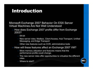 Introduction

Microsoft Exchange 2007 Behavior On ESX S
Mi      ft E h           B h i O         Server
Virtual Machines Are Not Well Understood
  – How does Exchange 2007 p
                   g       profile differ from Exchange
                                                     g
    2003?
      – 64-bit
      – New server roles: Mailbox, Client Access, Hub Transport, Unified
        Messaging, and Edge Transport
      – Other new features such as CCR, administrative tools
  – How will these features affect an Exchange 2007 VM?
      – More memory utilization and features means that the
        performance profile could change.
      – The new server roles offer opportunities to virtualize the different
        roles.
        roles
      – Where to start?
 