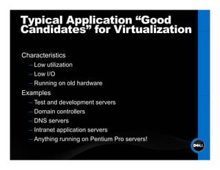 Typical Application “Good
Candidates
Candidates” for Virtualization

Characteristics
Ch       i i
  – Low utilization
  – Low I/O
  – Running on old hardware
Examples
    p
  – Test and development servers
  – Domain controllers
  – DNS servers
  – Intranet application servers
  – Anything running on Pentium Pro servers!
 