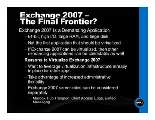 Exchange 2007 –
The Final Frontier?
Exchange 2007 Is a Demanding Application
  – 64-bit high I/O large RAM and large disk
    64 bit,      I/O,       RAM,
  – Not the first application that should be virtualized
  – If Exchange 2007 can be virtualized, then other
    demanding applications can b candidates as well
    d        di       li ti         be    did t          ll
  Reasons to Virtualize Exchange 2007
  – Want to leverage virtualization infrastructure already
    in place for other apps
  – Take advantage of increased administrative
    flexibility
  – Exchange 2007 server roles can be considered
    separately
    – Mailbox Hub Transport Client Access Edge Unified
      Mailbox,    Transport,       Access, Edge,
      Messaging
 