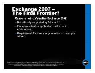 Exchange 2007 –
        The Final Frontier?
             Reasons not to Virtualize Exchange 2007
             – Not officially supported by Microsoft1
             – Easier-to-virtualize applications still exist in
               environment
             – Requirement for a very large number of users per
               server




1 When considering the deployment of Microsoft Exchange Server 2003 on a virtualization platform such as
 VMware ESX Server, please refer to support.microsoft.com/kb/897615 for information about the Microsoft
          support policy for their applications running in non-Microsoft virtualization software.
 