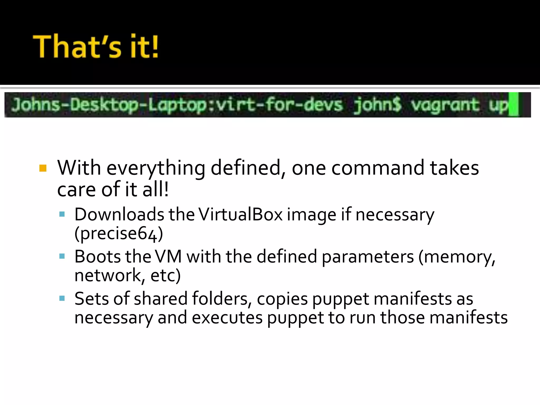  With everything defined, one command takes 
care of it all! 
 Downloads the VirtualBox image if necessary 
(precise64) 
 Boots the VM with the defined parameters (memory, 
network, etc) 
 Sets of shared folders, copies puppet manifests as 
necessary and executes puppet to run those manifests 
 
