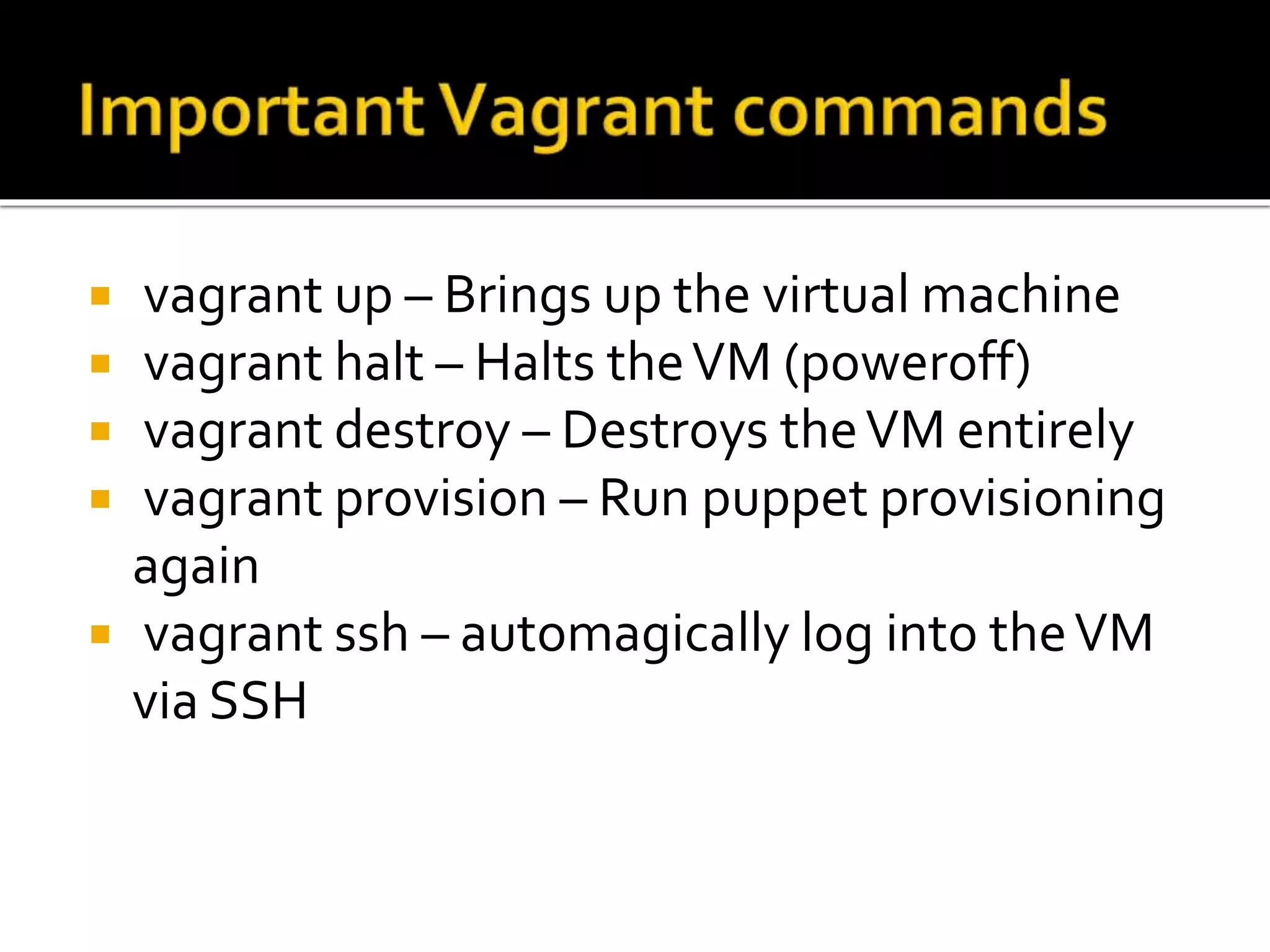  vagrant up – Brings up the virtual machine 
 vagrant halt – Halts the VM (poweroff) 
 vagrant destroy – Destroys the VM entirely 
 vagrant provision – Run puppet provisioning 
again 
 vagrant ssh – automagically log into the VM 
via SSH 
 