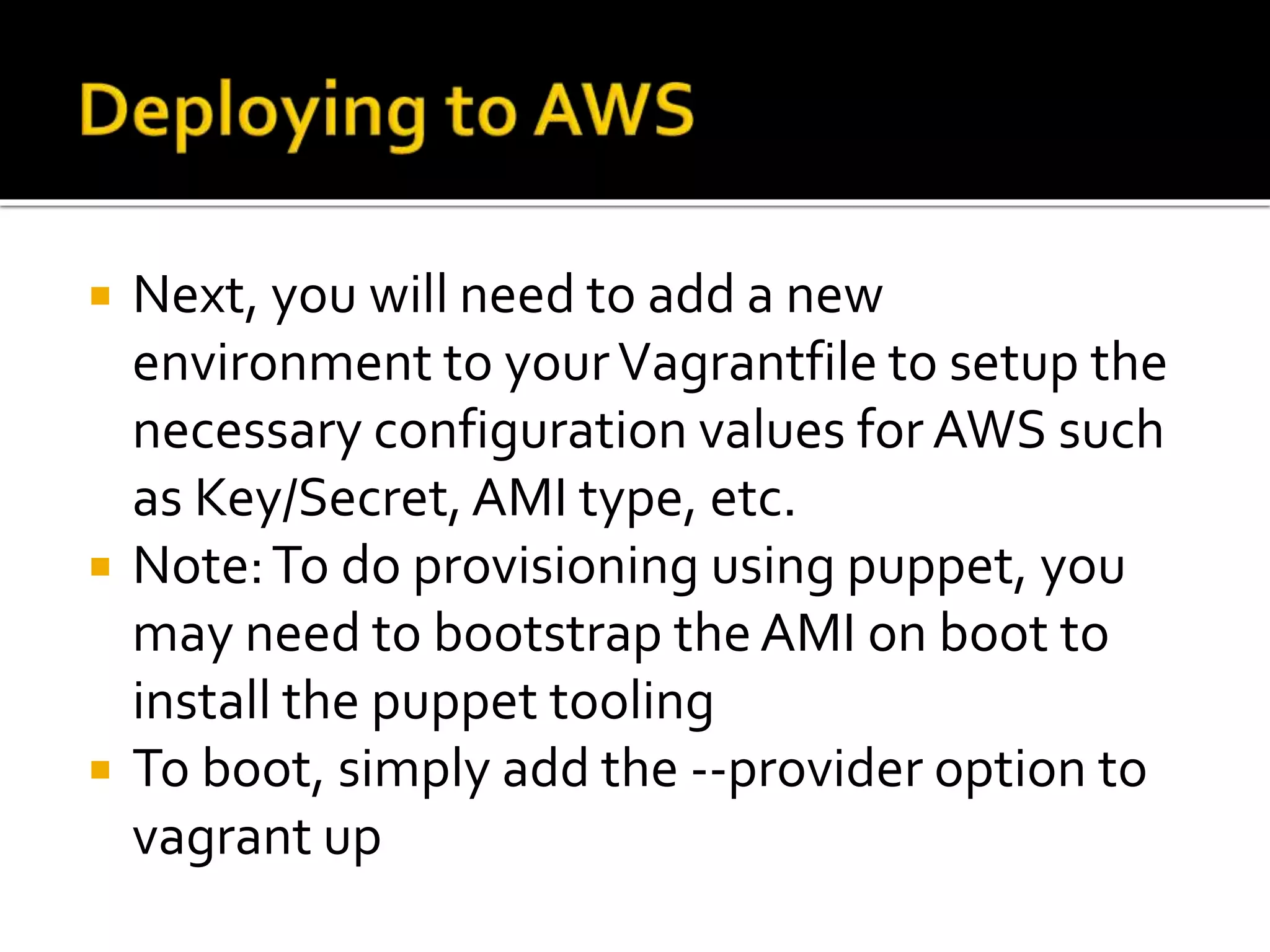  Next, you will need to add a new 
environment to your Vagrantfile to setup the 
necessary configuration values for AWS such 
as Key/Secret, AMI type, etc. 
 Note: To do provisioning using puppet, you 
may need to bootstrap the AMI on boot to 
install the puppet tooling 
 To boot, simply add the --provider option to 
vagrant up 
 