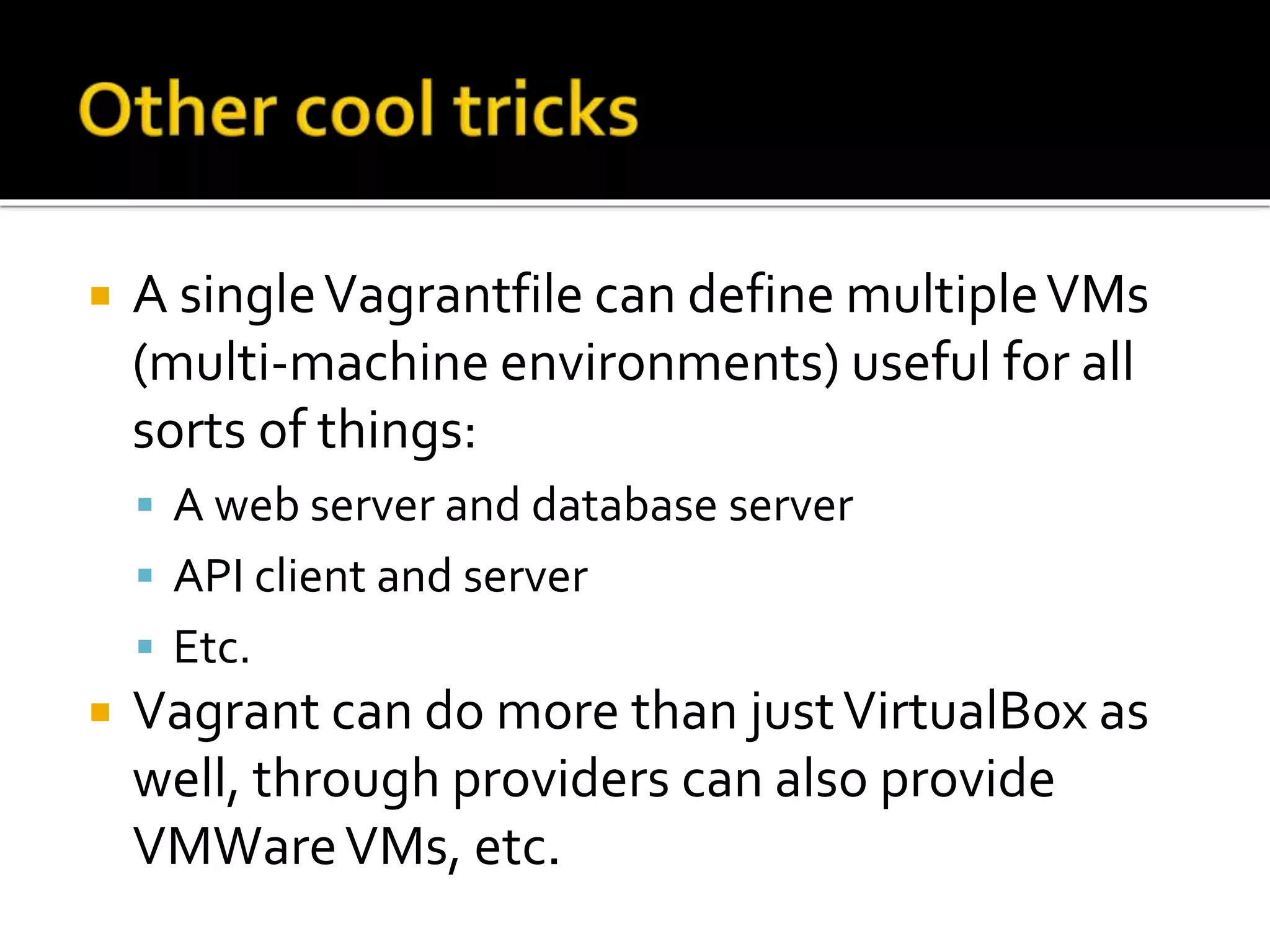  A single Vagrantfile can define multiple VMs 
(multi-machine environments) useful for all 
sorts of things: 
 A web server and database server 
 API client and server 
 Etc. 
 Vagrant can do more than just VirtualBox as 
well, through providers can also provide 
VMWareVMs, etc. 
 