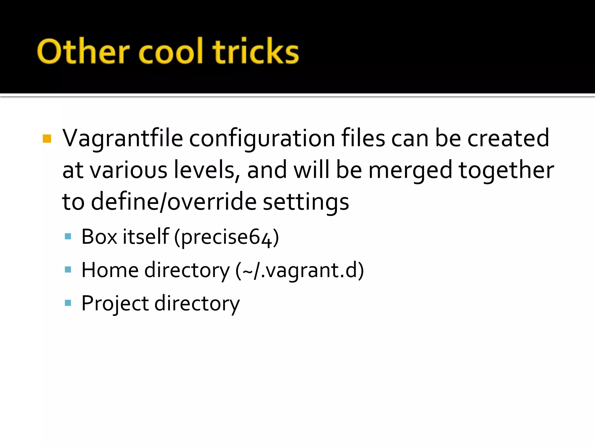  Vagrantfile configuration files can be created 
at various levels, and will be merged together 
to define/override settings 
 Box itself (precise64) 
 Home directory (~/.vagrant.d) 
 Project directory 
 