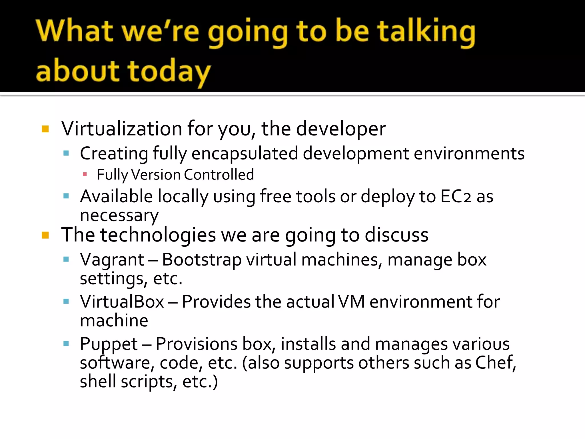  Virtualization for you, the developer 
 Creating fully encapsulated development environments 
▪ Fully Version Controlled 
 Available locally using free tools or deploy to EC2 as 
necessary 
 The technologies we are going to discuss 
 Vagrant – Bootstrap virtual machines, manage box 
settings, etc. 
 VirtualBox – Provides the actual VM environment for 
machine 
 Puppet – Provisions box, installs and manages various 
software, code, etc. (also supports others such as Chef, 
shell scripts, etc.) 
 