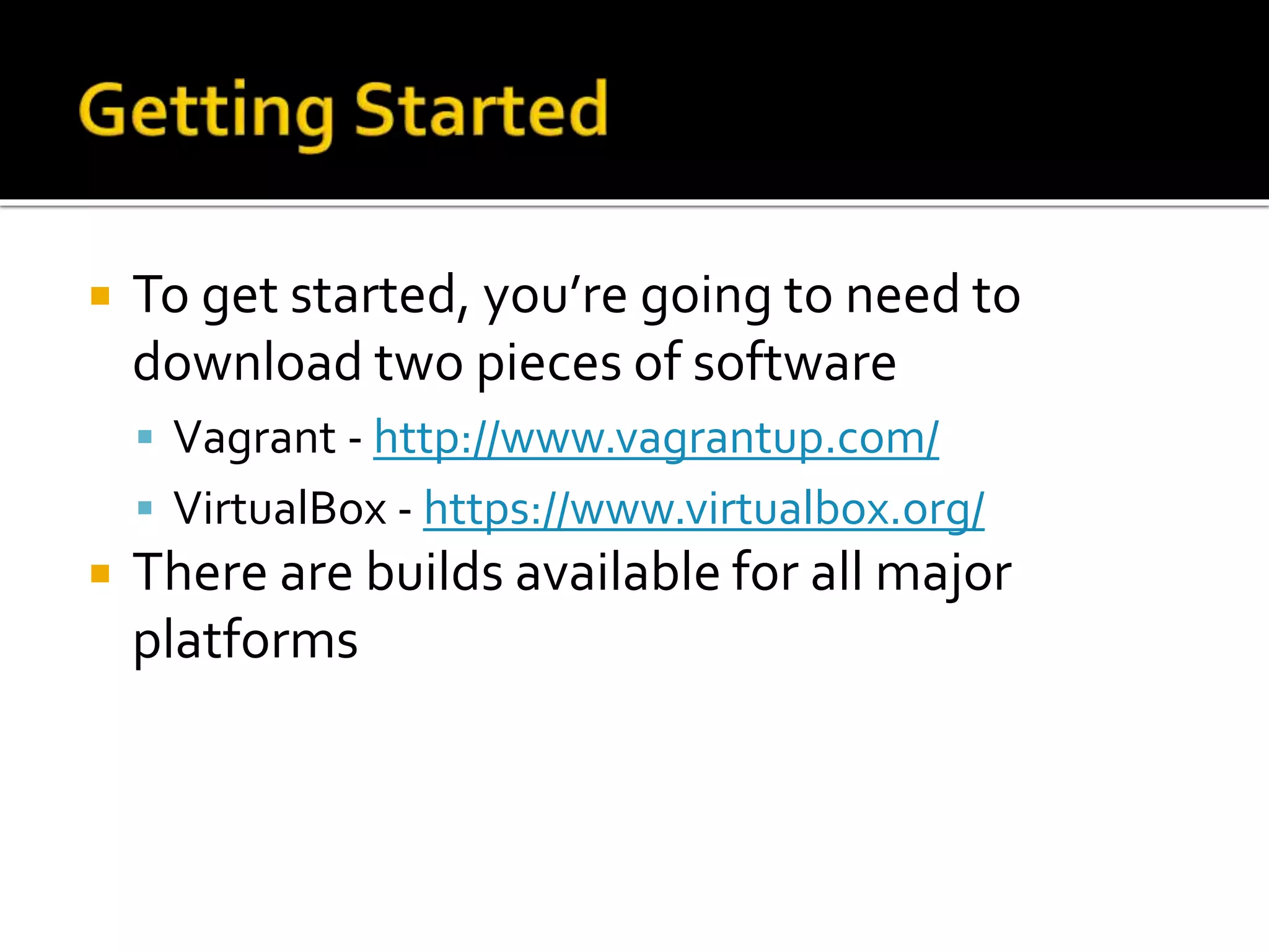  To get started, you’re going to need to 
download two pieces of software 
 Vagrant - http://www.vagrantup.com/ 
 VirtualBox - https://www.virtualbox.org/ 
 There are builds available for all major 
platforms 
 