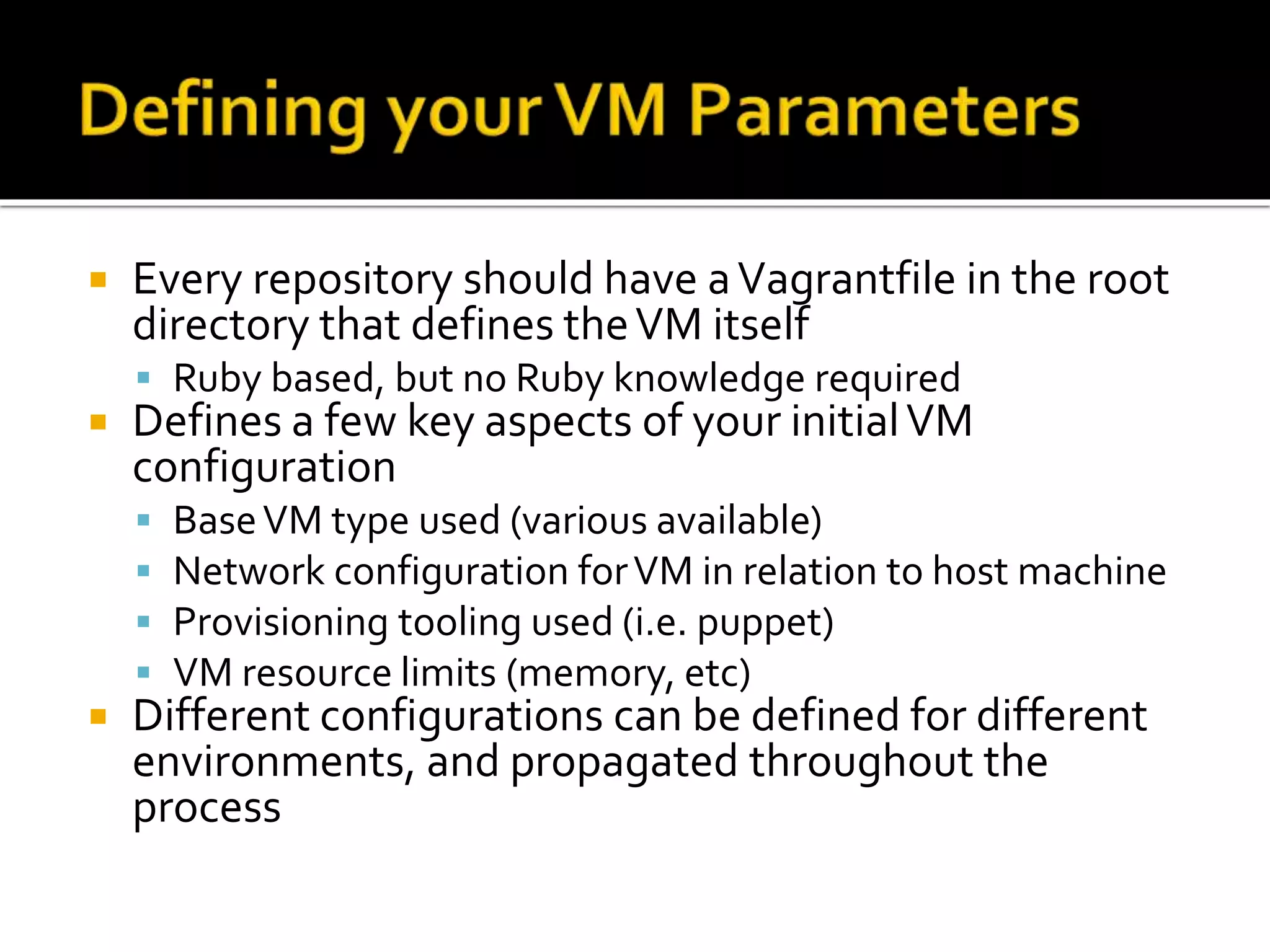  Every repository should have a Vagrantfile in the root 
directory that defines the VM itself 
 Ruby based, but no Ruby knowledge required 
 Defines a few key aspects of your initial VM 
configuration 
 Base VM type used (various available) 
 Network configuration for VM in relation to host machine 
 Provisioning tooling used (i.e. puppet) 
 VM resource limits (memory, etc) 
 Different configurations can be defined for different 
environments, and propagated throughout the 
process 
 
