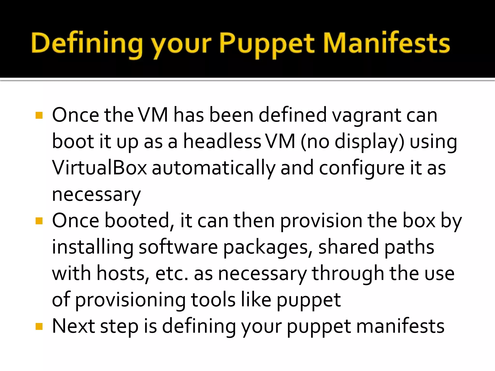  Once the VM has been defined vagrant can 
boot it up as a headless VM (no display) using 
VirtualBox automatically and configure it as 
necessary 
 Once booted, it can then provision the box by 
installing software packages, shared paths 
with hosts, etc. as necessary through the use 
of provisioning tools like puppet 
 Next step is defining your puppet manifests 
 