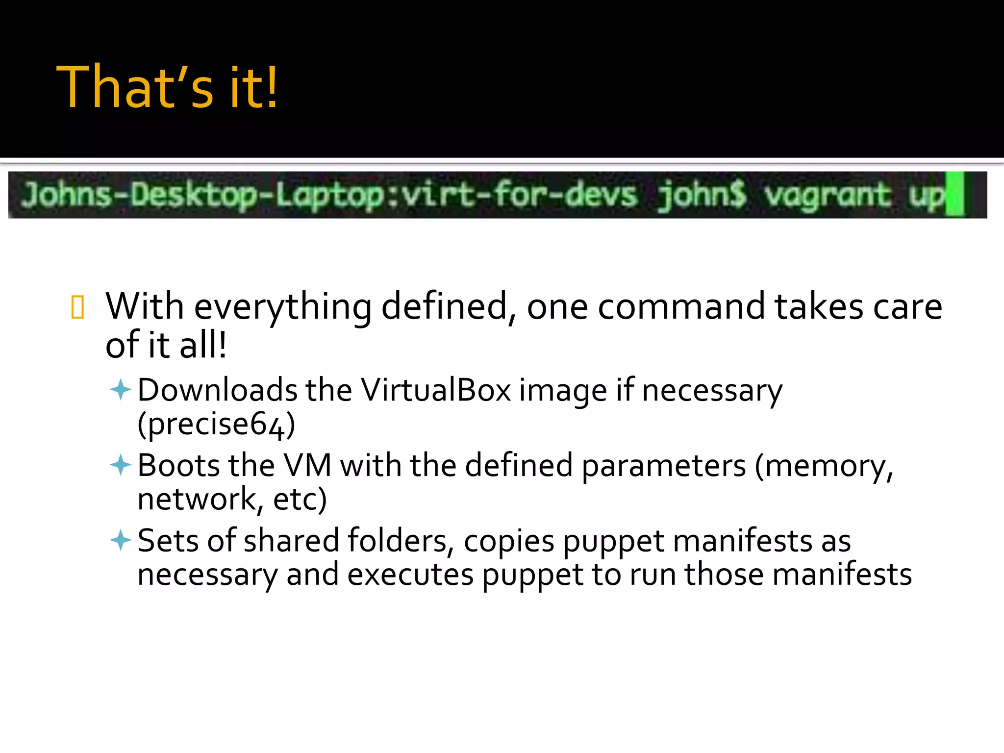 That’s it!
 With everything defined, one command takes care
of it all!
Downloads the VirtualBox image if necessary
(precise64)
Boots the VM with the defined parameters (memory,
network, etc)
Sets of shared folders, copies puppet manifests as
necessary and executes puppet to run those manifests
 