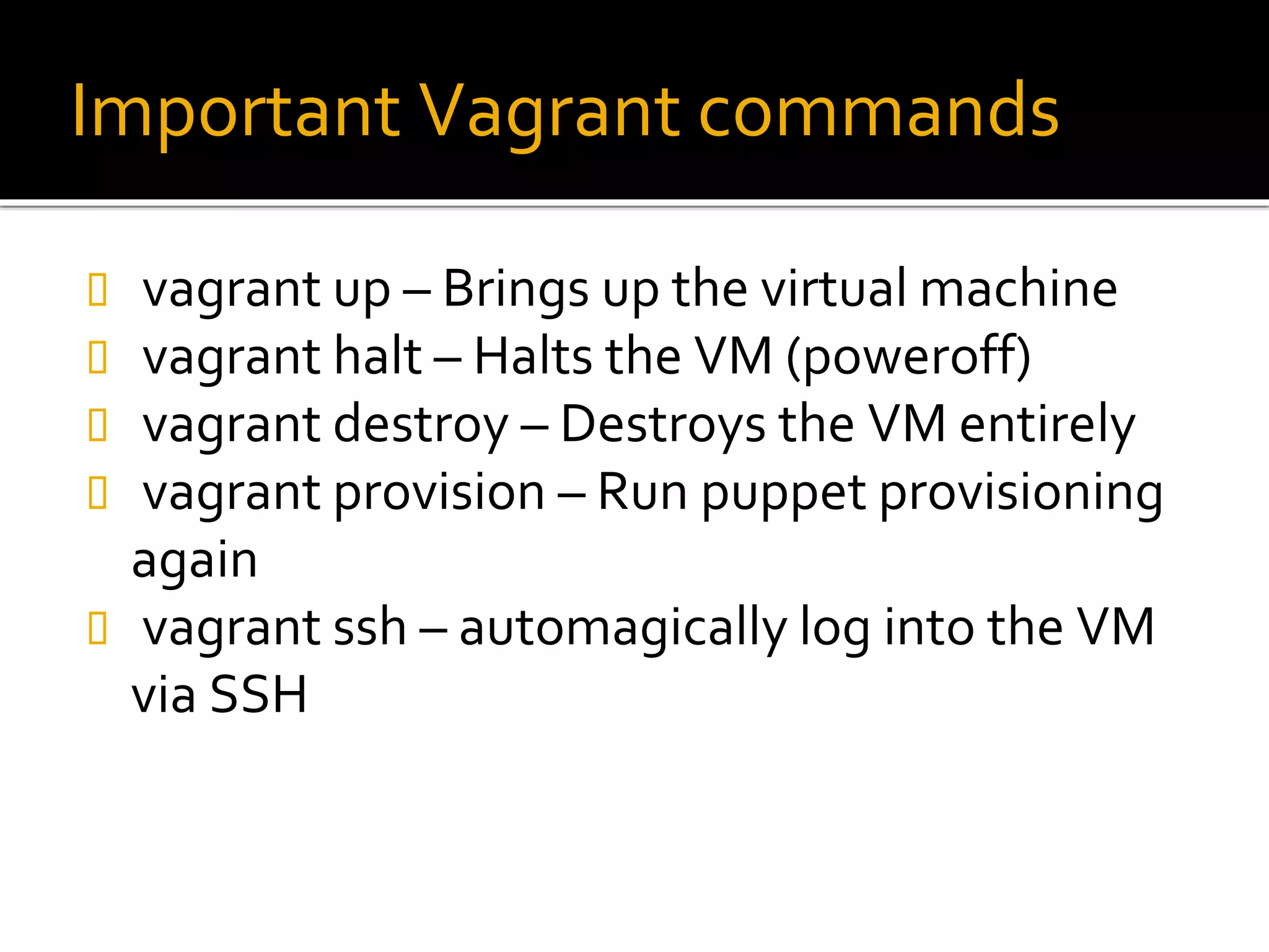 Important Vagrant commands
 vagrant up – Brings up the virtual machine
 vagrant halt – Halts the VM (poweroff)
 vagrant destroy – Destroys the VM entirely
 vagrant provision – Run puppet provisioning
again
 vagrant ssh – automagically log into the VM
via SSH
 