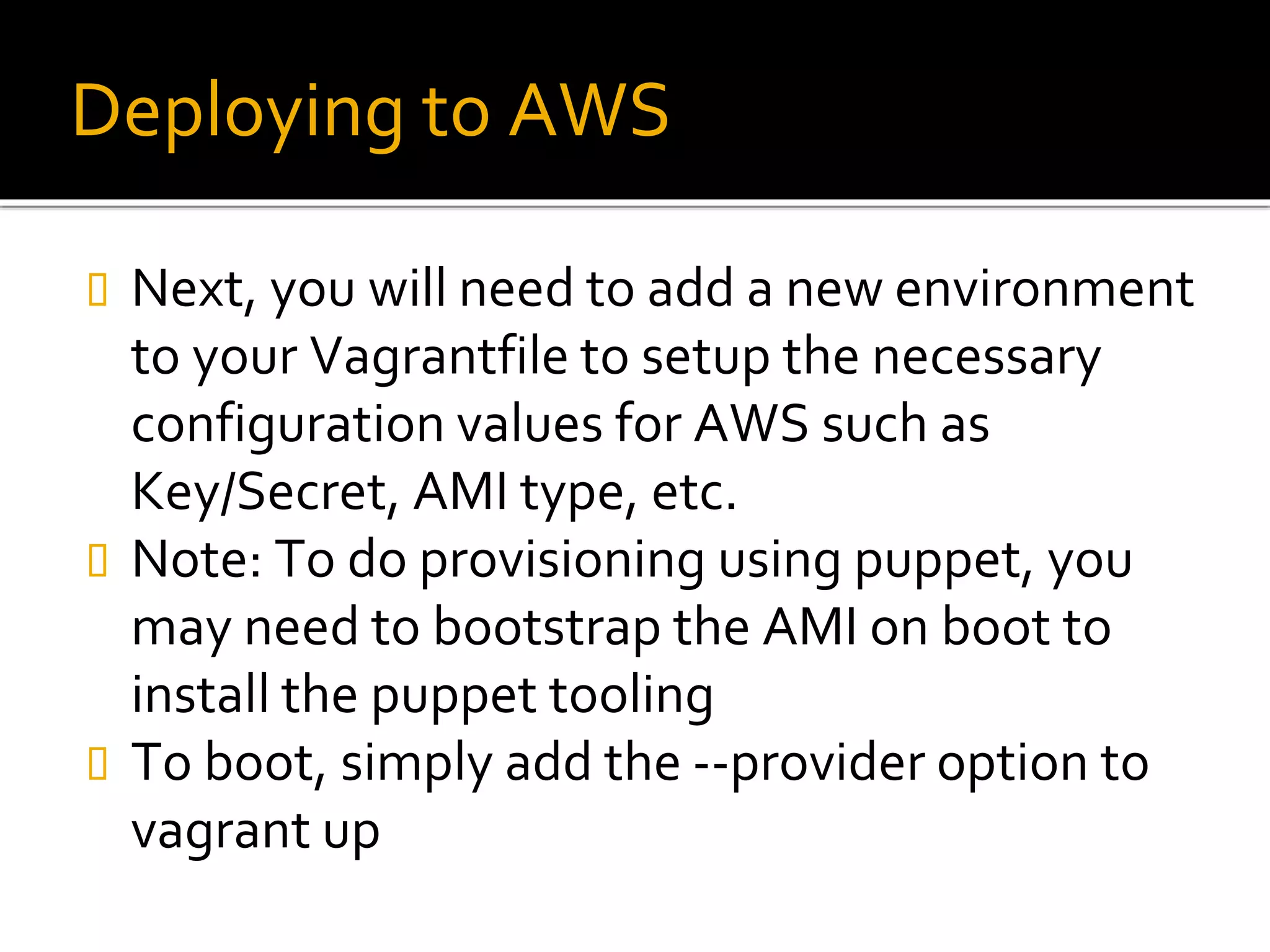 Deploying to AWS
 Next, you will need to add a new environment
to your Vagrantfile to setup the necessary
configuration values for AWS such as
Key/Secret, AMI type, etc.
 Note: To do provisioning using puppet, you
may need to bootstrap the AMI on boot to
install the puppet tooling
 To boot, simply add the --provider option to
vagrant up
 