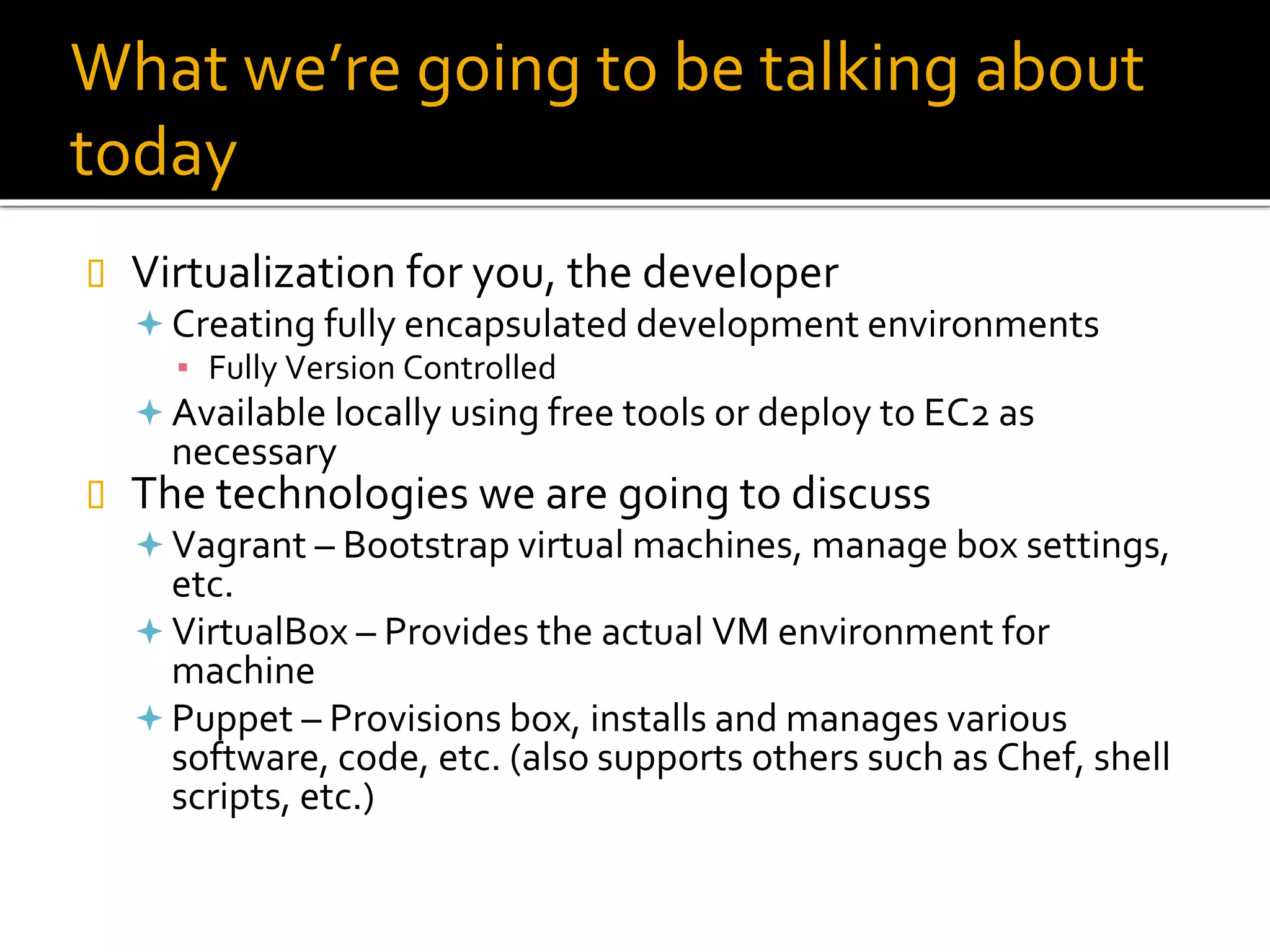 What we’re going to be talking about
today
 Virtualization for you, the developer
 Creating fully encapsulated development environments
▪ Fully Version Controlled
 Available locally using free tools or deploy to EC2 as
necessary
 The technologies we are going to discuss
 Vagrant – Bootstrap virtual machines, manage box settings,
etc.
 VirtualBox – Provides the actual VM environment for
machine
 Puppet – Provisions box, installs and manages various
software, code, etc. (also supports others such as Chef, shell
scripts, etc.)
 