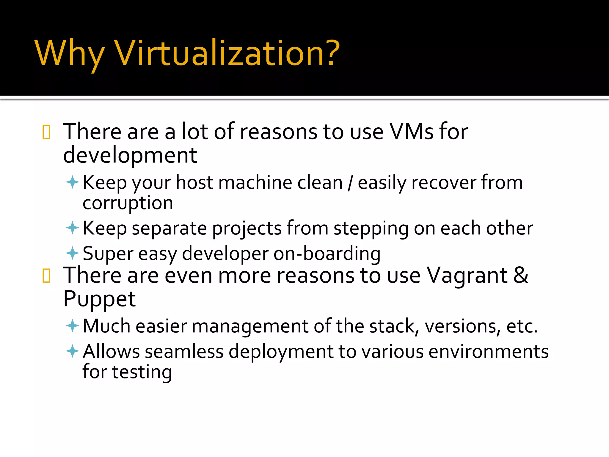 Why Virtualization?
 There are a lot of reasons to use VMs for
development
Keep your host machine clean / easily recover from
corruption
Keep separate projects from stepping on each other
Super easy developer on-boarding
 There are even more reasons to use Vagrant &
Puppet
Much easier management of the stack, versions, etc.
Allows seamless deployment to various environments
for testing
 