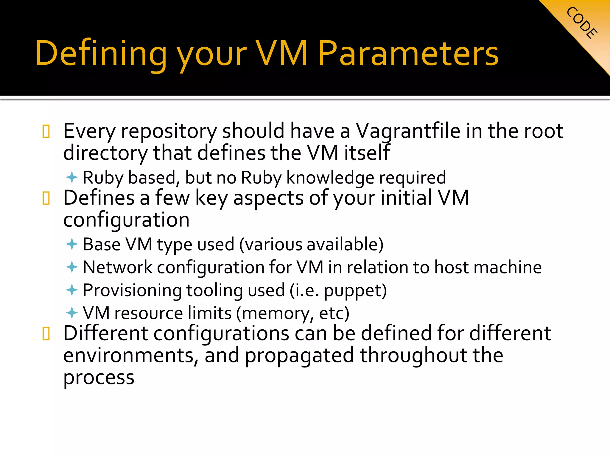 Defining your VM Parameters
 Every repository should have a Vagrantfile in the root
directory that defines the VM itself
 Ruby based, but no Ruby knowledge required
 Defines a few key aspects of your initial VM
configuration
 Base VM type used (various available)
 Network configuration for VM in relation to host machine
 Provisioning tooling used (i.e. puppet)
 VM resource limits (memory, etc)
 Different configurations can be defined for different
environments, and propagated throughout the
process
 