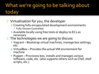 What we’re going to be talking about
today
 Virtualization for you, the developer
 Creating fully encapsulated development environments
▪ Fully Version Controlled
 Available locally using free tools or deploy to EC2 as
necessary
 The technologies we are going to discuss
 Vagrant – Bootstrap virtual machines, manage box settings,
etc.
 VirtualBox – Provides the actual VM environment for
machine
 Puppet – Provisions box, installs and manages various
software, code, etc. (also supports others such as Chef, shell
scripts, etc.)
 