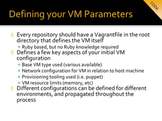 Defining your VM Parameters
 Every repository should have a Vagrantfile in the root
directory that defines the VM itself
 Ruby based, but no Ruby knowledge required
 Defines a few key aspects of your initial VM
configuration
 Base VM type used (various available)
 Network configuration for VM in relation to host machine
 Provisioning tooling used (i.e. puppet)
 VM resource limits (memory, etc)
 Different configurations can be defined for different
environments, and propagated throughout the
process
 
