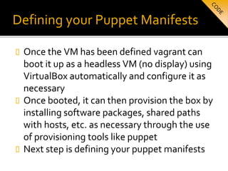 Defining your Puppet Manifests
 Once the VM has been defined vagrant can
boot it up as a headless VM (no display) using
VirtualBox automatically and configure it as
necessary
 Once booted, it can then provision the box by
installing software packages, shared paths
with hosts, etc. as necessary through the use
of provisioning tools like puppet
 Next step is defining your puppet manifests
 