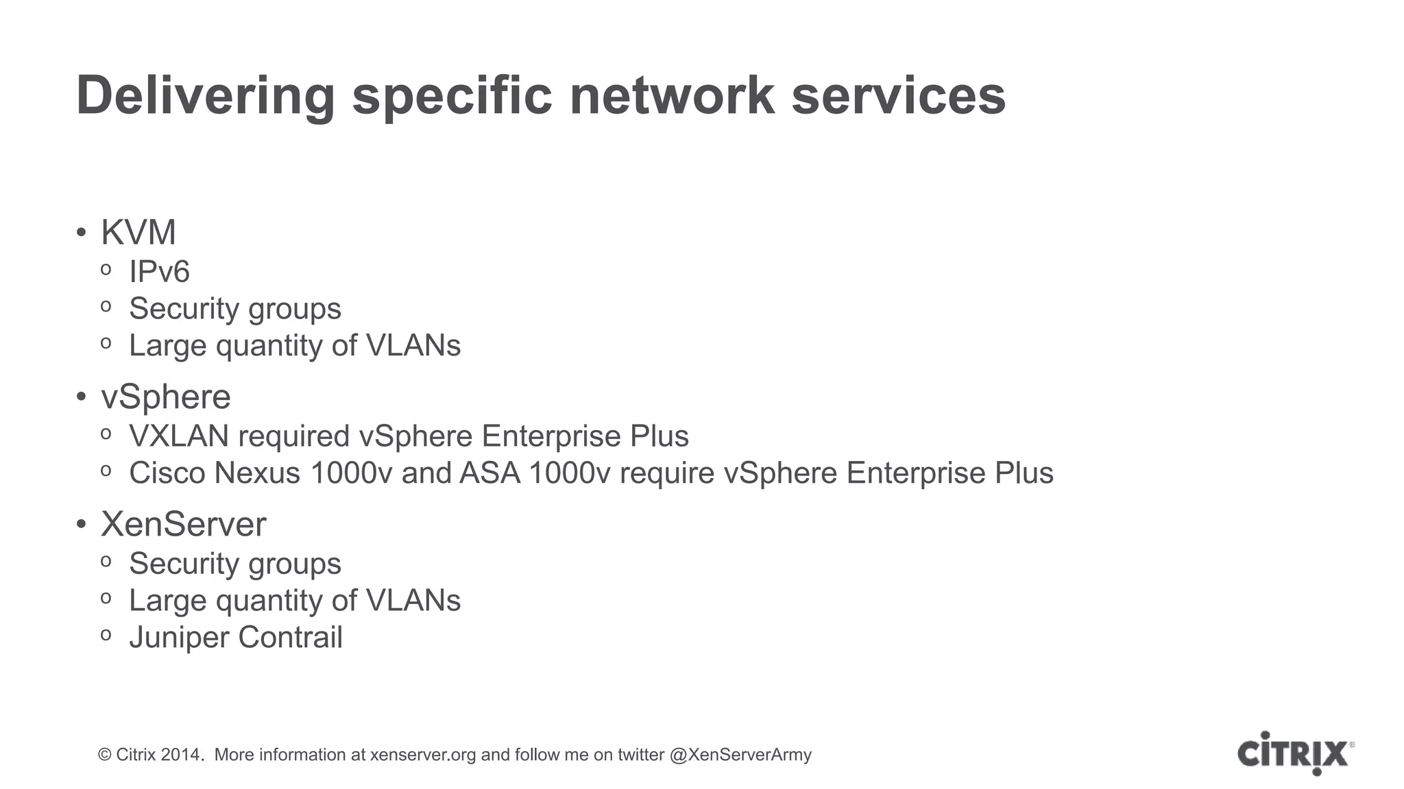 © Citrix 2014. More information at xenserver.org and follow me on twitter @XenServerArmy
Delivering specific network services
• KVM
ᵒ IPv6
ᵒ Security groups
ᵒ Large quantity of VLANs
• vSphere
ᵒ VXLAN required vSphere Enterprise Plus
ᵒ Cisco Nexus 1000v and ASA 1000v require vSphere Enterprise Plus
• XenServer
ᵒ Security groups
ᵒ Large quantity of VLANs
ᵒ Juniper Contrail
 