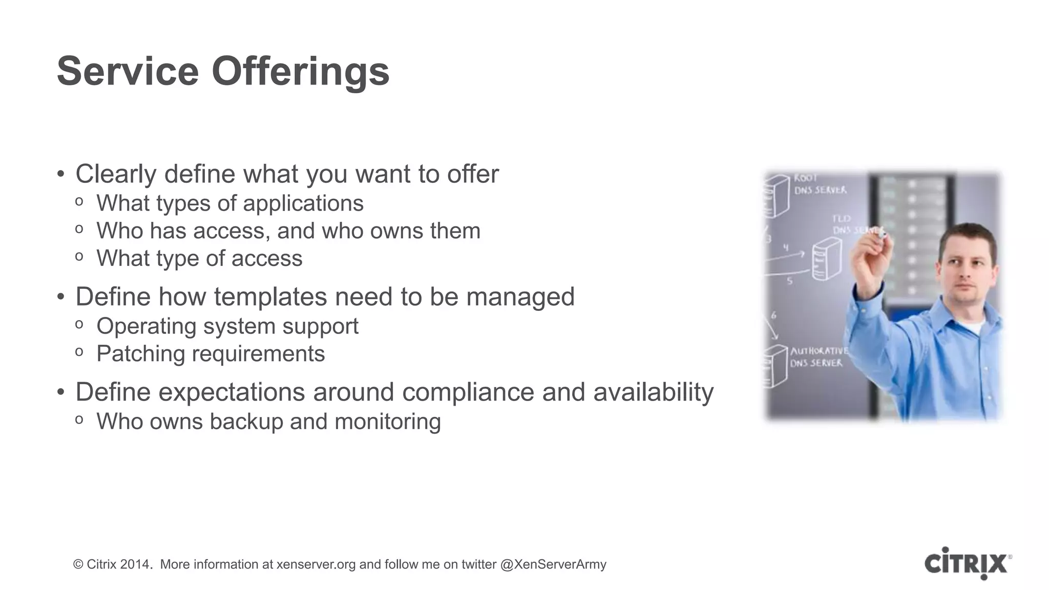 © Citrix 2014. More information at xenserver.org and follow me on twitter @XenServerArmy
Service Offerings
• Clearly define what you want to offer
ᵒ What types of applications
ᵒ Who has access, and who owns them
ᵒ What type of access
• Define how templates need to be managed
ᵒ Operating system support
ᵒ Patching requirements
• Define expectations around compliance and availability
ᵒ Who owns backup and monitoring
 