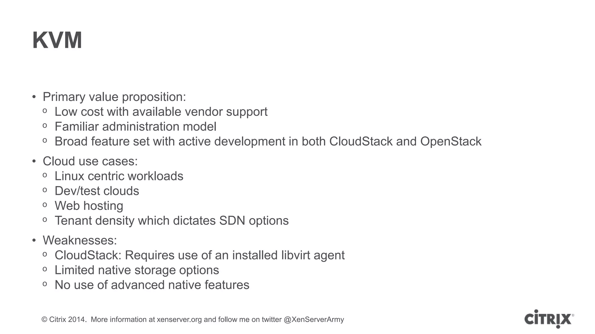 © Citrix 2014. More information at xenserver.org and follow me on twitter @XenServerArmy
KVM
• Primary value proposition:
ᵒ Low cost with available vendor support
ᵒ Familiar administration model
ᵒ Broad feature set with active development in both CloudStack and OpenStack
• Cloud use cases:
ᵒ Linux centric workloads
ᵒ Dev/test clouds
ᵒ Web hosting
ᵒ Tenant density which dictates SDN options
• Weaknesses:
ᵒ CloudStack: Requires use of an installed libvirt agent
ᵒ Limited native storage options
ᵒ No use of advanced native features
 