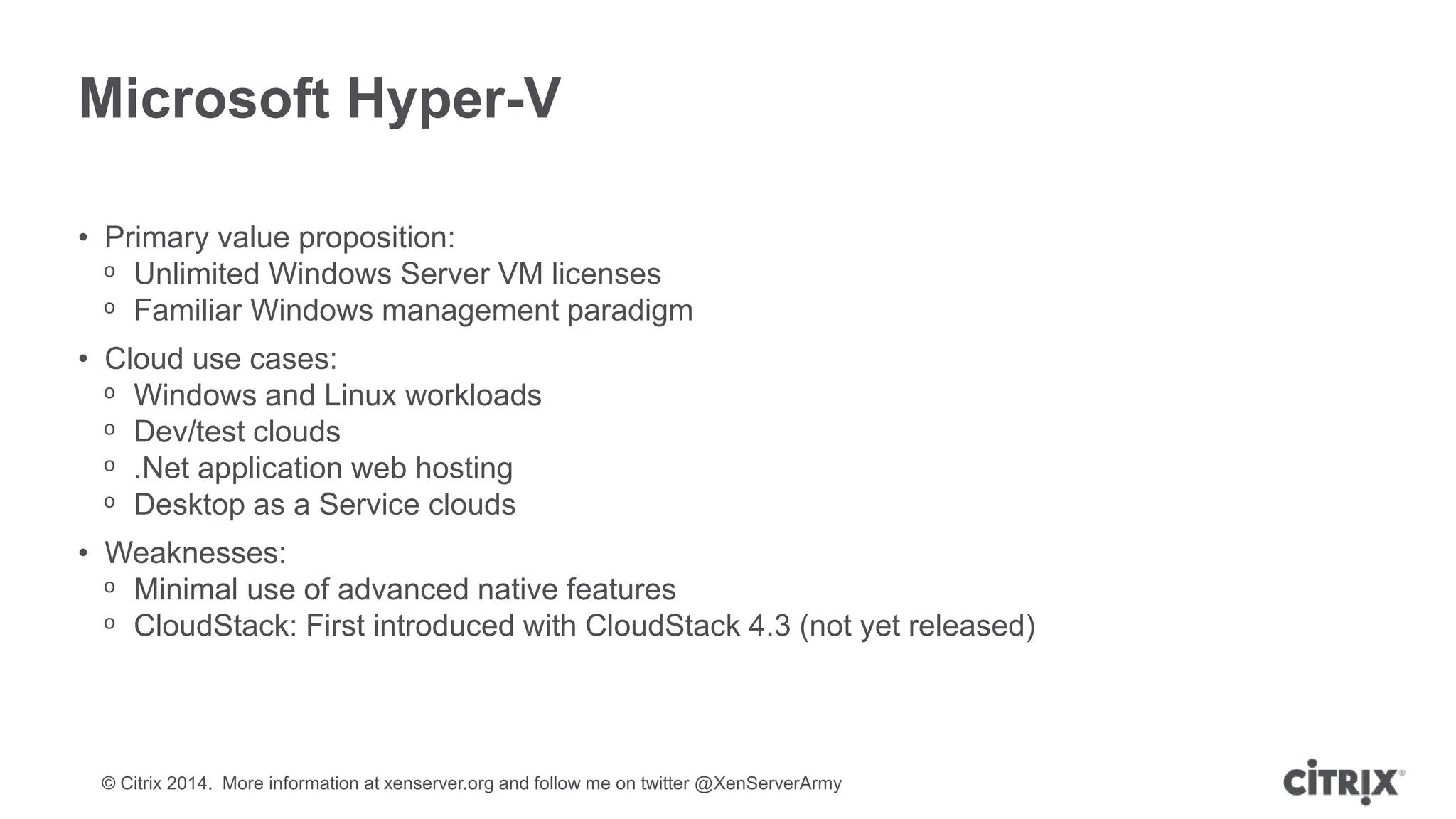 © Citrix 2014. More information at xenserver.org and follow me on twitter @XenServerArmy
Microsoft Hyper-V
• Primary value proposition:
ᵒ Unlimited Windows Server VM licenses
ᵒ Familiar Windows management paradigm
• Cloud use cases:
ᵒ Windows and Linux workloads
ᵒ Dev/test clouds
ᵒ .Net application web hosting
ᵒ Desktop as a Service clouds
• Weaknesses:
ᵒ Minimal use of advanced native features
ᵒ CloudStack: First introduced with CloudStack 4.3 (not yet released)
 