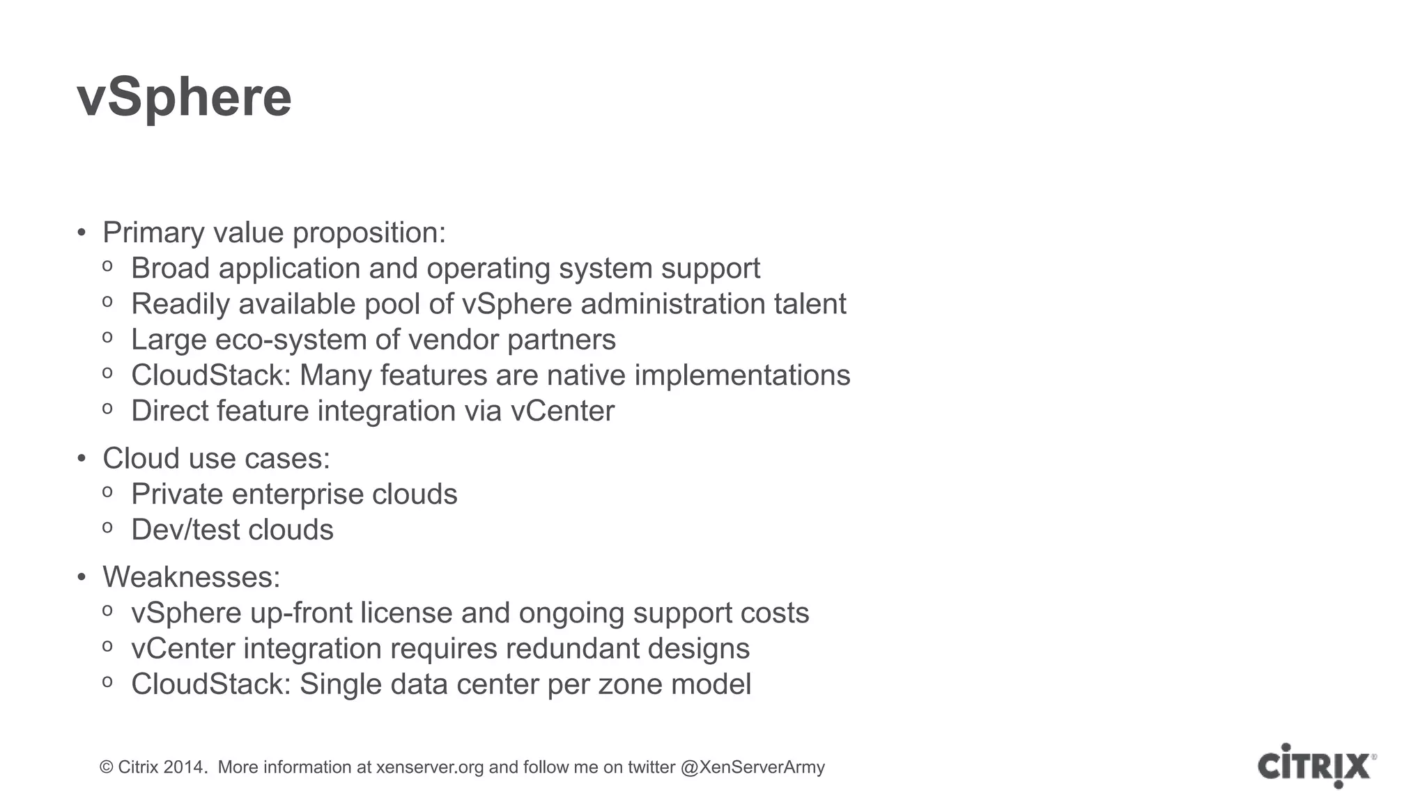 © Citrix 2014. More information at xenserver.org and follow me on twitter @XenServerArmy
vSphere
• Primary value proposition:
ᵒ Broad application and operating system support
ᵒ Readily available pool of vSphere administration talent
ᵒ Large eco-system of vendor partners
ᵒ CloudStack: Many features are native implementations
ᵒ Direct feature integration via vCenter
• Cloud use cases:
ᵒ Private enterprise clouds
ᵒ Dev/test clouds
• Weaknesses:
ᵒ vSphere up-front license and ongoing support costs
ᵒ vCenter integration requires redundant designs
ᵒ CloudStack: Single data center per zone model
 