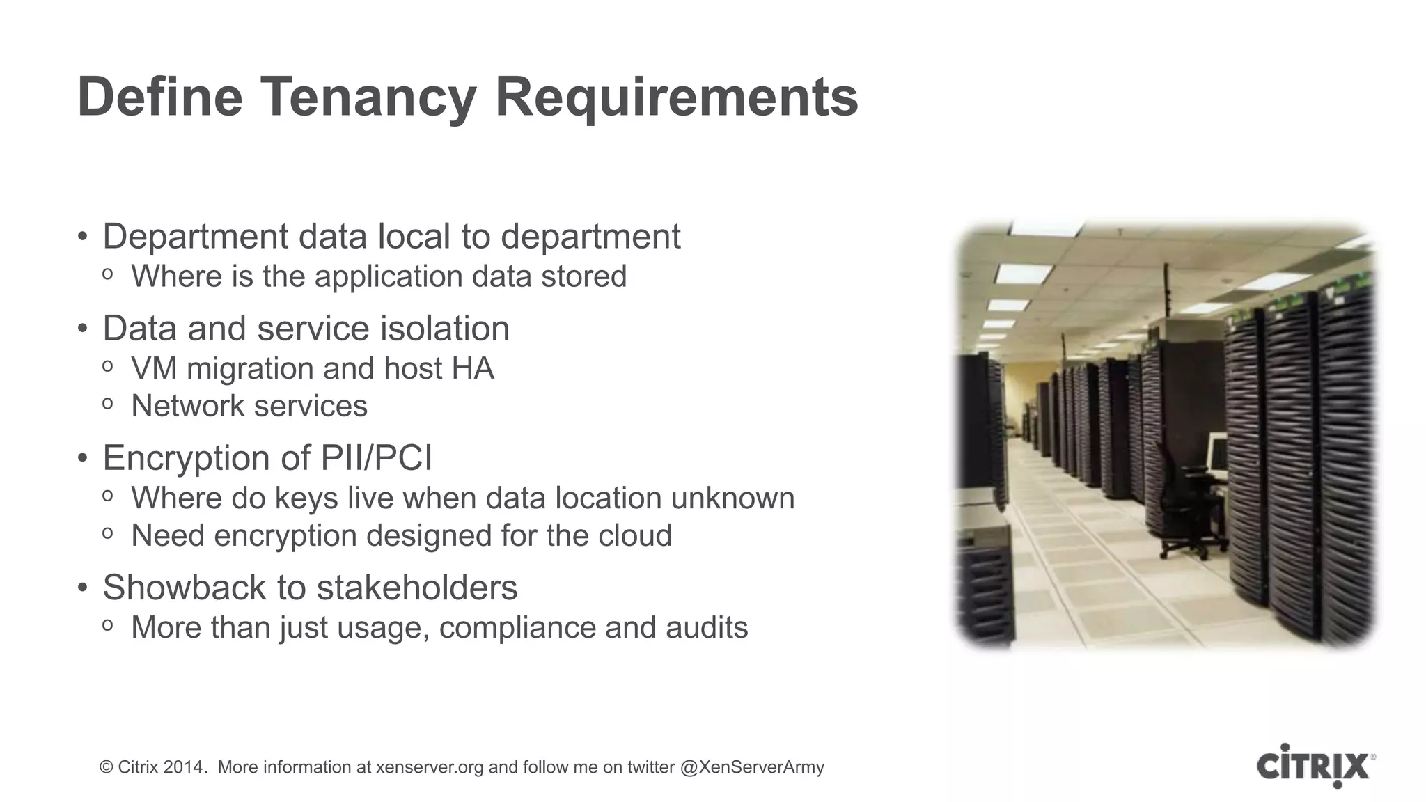 © Citrix 2014. More information at xenserver.org and follow me on twitter @XenServerArmy
Define Tenancy Requirements
• Department data local to department
ᵒ Where is the application data stored
• Data and service isolation
ᵒ VM migration and host HA
ᵒ Network services
• Encryption of PII/PCI
ᵒ Where do keys live when data location unknown
ᵒ Need encryption designed for the cloud
• Showback to stakeholders
ᵒ More than just usage, compliance and audits
 