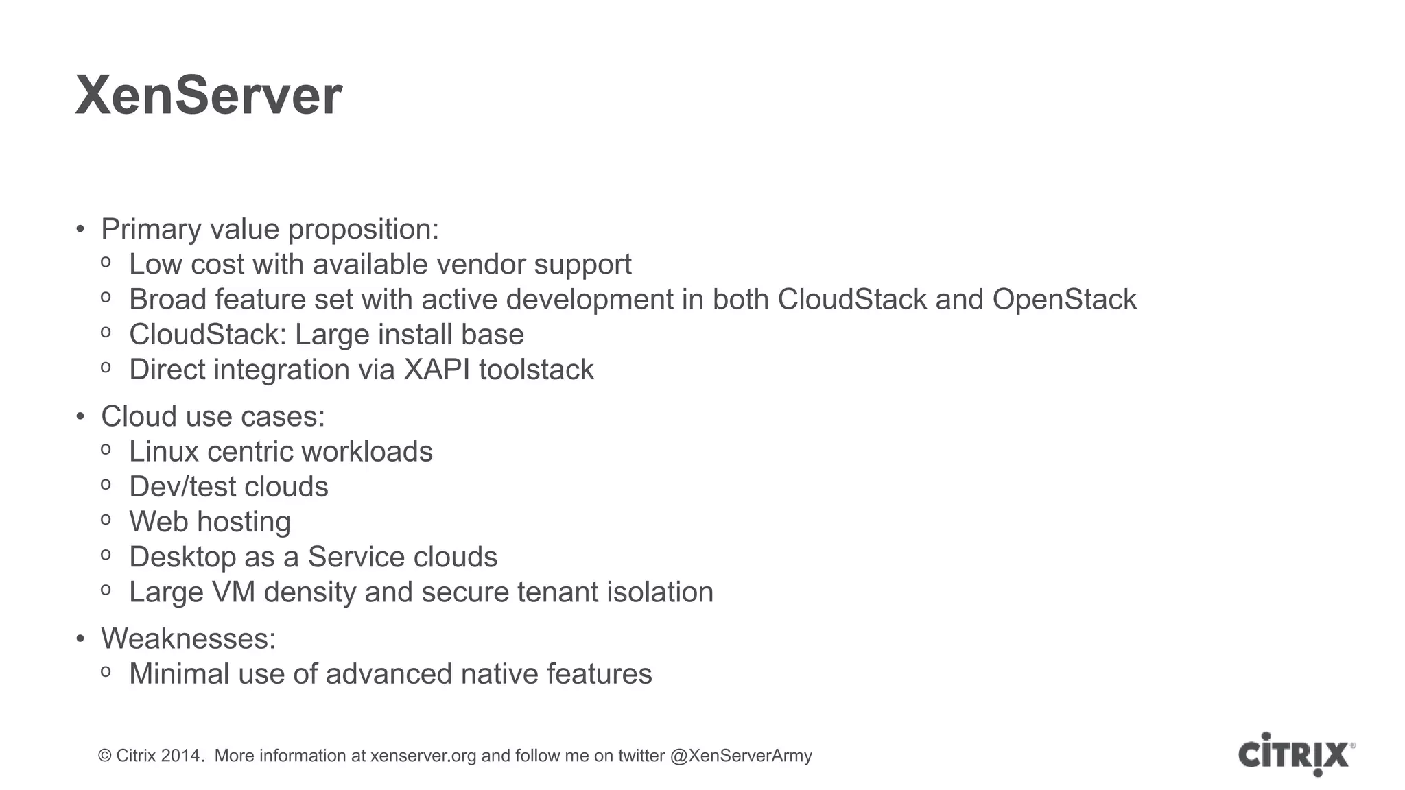 © Citrix 2014. More information at xenserver.org and follow me on twitter @XenServerArmy
XenServer
• Primary value proposition:
ᵒ Low cost with available vendor support
ᵒ Broad feature set with active development in both CloudStack and OpenStack
ᵒ CloudStack: Large install base
ᵒ Direct integration via XAPI toolstack
• Cloud use cases:
ᵒ Linux centric workloads
ᵒ Dev/test clouds
ᵒ Web hosting
ᵒ Desktop as a Service clouds
ᵒ Large VM density and secure tenant isolation
• Weaknesses:
ᵒ Minimal use of advanced native features
 