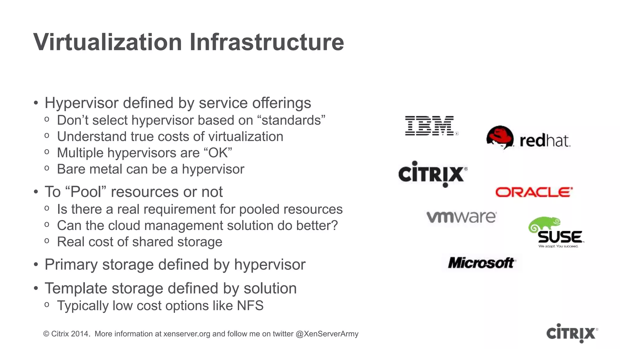 © Citrix 2014. More information at xenserver.org and follow me on twitter @XenServerArmy
Virtualization Infrastructure
• Hypervisor defined by service offerings
ᵒ Don’t select hypervisor based on “standards”
ᵒ Understand true costs of virtualization
ᵒ Multiple hypervisors are “OK”
ᵒ Bare metal can be a hypervisor
• To “Pool” resources or not
ᵒ Is there a real requirement for pooled resources
ᵒ Can the cloud management solution do better?
ᵒ Real cost of shared storage
• Primary storage defined by hypervisor
• Template storage defined by solution
ᵒ Typically low cost options like NFS
 