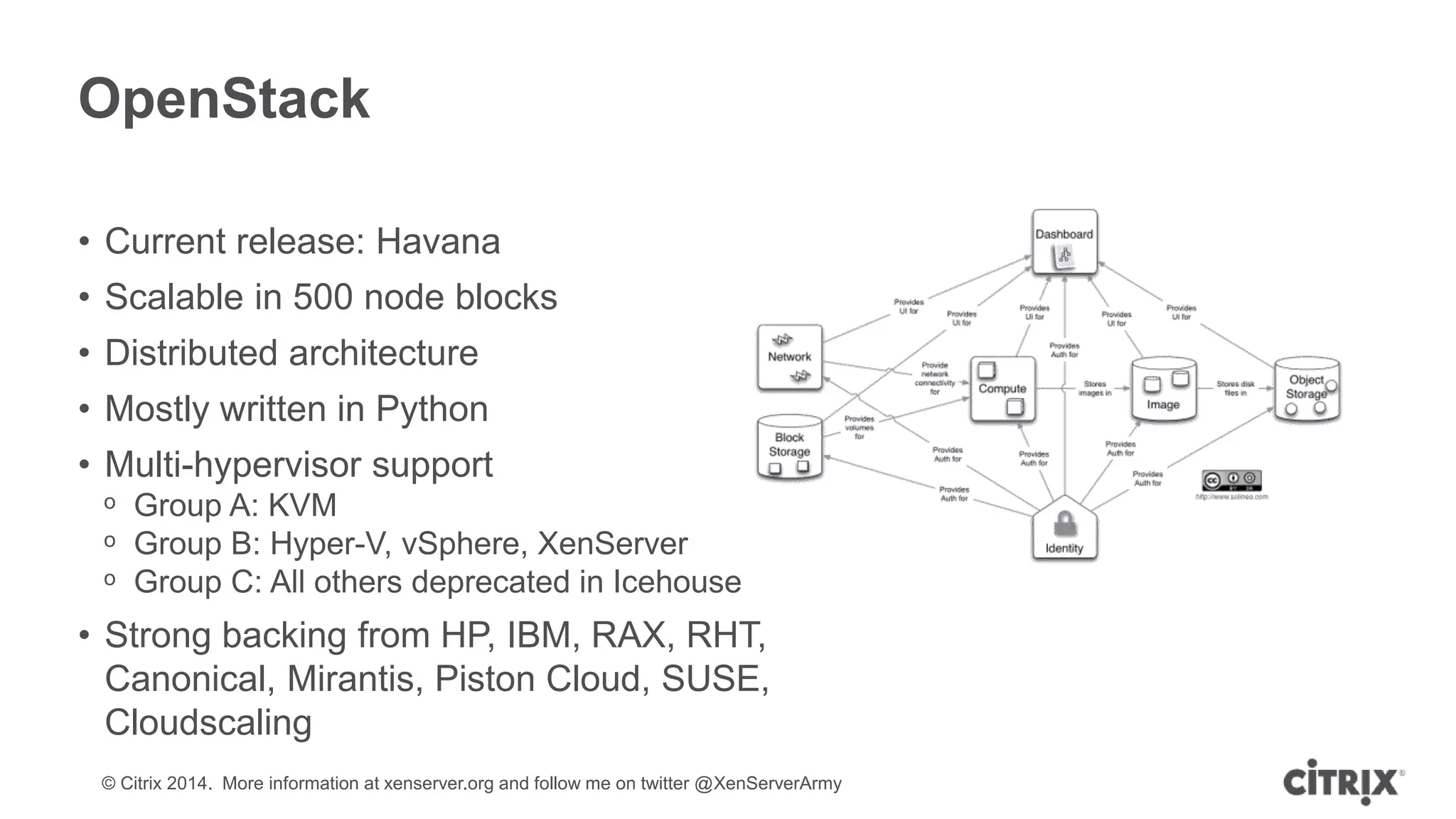 © Citrix 2014. More information at xenserver.org and follow me on twitter @XenServerArmy
OpenStack
• Current release: Havana
• Scalable in 500 node blocks
• Distributed architecture
• Mostly written in Python
• Multi-hypervisor support
ᵒ Group A: KVM
ᵒ Group B: Hyper-V, vSphere, XenServer
ᵒ Group C: All others deprecated in Icehouse
• Strong backing from HP, IBM, RAX, RHT,
Canonical, Mirantis, Piston Cloud, SUSE,
Cloudscaling
 