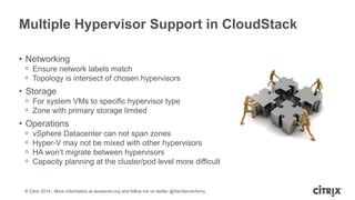 © Citrix 2014. More information at xenserver.org and follow me on twitter @XenServerArmy
Multiple Hypervisor Support in CloudStack
• Networking
ᵒ Ensure network labels match
ᵒ Topology is intersect of chosen hypervisors
• Storage
ᵒ For system VMs to specific hypervisor type
ᵒ Zone with primary storage limited
• Operations
ᵒ vSphere Datacenter can not span zones
ᵒ Hyper-V may not be mixed with other hypervisors
ᵒ HA won’t migrate between hypervisors
ᵒ Capacity planning at the cluster/pod level more difficult
 