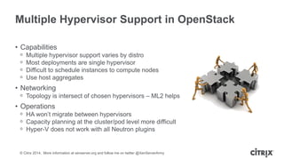 © Citrix 2014. More information at xenserver.org and follow me on twitter @XenServerArmy
Multiple Hypervisor Support in OpenStack
• Capabilities
ᵒ Multiple hypervisor support varies by distro
ᵒ Most deployments are single hypervisor
ᵒ Difficult to schedule instances to compute nodes
ᵒ Use host aggregates
• Networking
ᵒ Topology is intersect of chosen hypervisors – ML2 helps
• Operations
ᵒ HA won’t migrate between hypervisors
ᵒ Capacity planning at the cluster/pod level more difficult
ᵒ Hyper-V does not work with all Neutron plugins
 